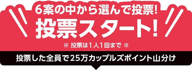 6案の中から選んで投票！投票スタート！2026年8月17日11時まで※投票は1人1回まで※投票した全員で25万カップルズポイント山分け